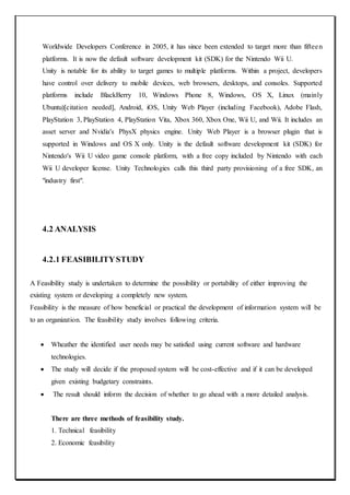 Worldwide Developers Conference in 2005, it has since been extended to target more than fifteen
platforms. It is now the default software development kit (SDK) for the Nintendo Wii U.
Unity is notable for its ability to target games to multiple platforms. Within a project, developers
have control over delivery to mobile devices, web browsers, desktops, and consoles. Supported
platforms include BlackBerry 10, Windows Phone 8, Windows, OS X, Linux (mainly
Ubuntu)[citation needed], Android, iOS, Unity Web Player (including Facebook), Adobe Flash,
PlayStation 3, PlayStation 4, PlayStation Vita, Xbox 360, Xbox One, Wii U, and Wii. It includes an
asset server and Nvidia's PhysX physics engine. Unity Web Player is a browser plugin that is
supported in Windows and OS X only. Unity is the default software development kit (SDK) for
Nintendo's Wii U video game console platform, with a free copy included by Nintendo with each
Wii U developer license. Unity Technologies calls this third party provisioning of a free SDK, an
"industry first".
4.2 ANALYSIS
4.2.1 FEASIBILITYSTUDY
A Feasibility study is undertaken to determine the possibility or portability of either improving the
existing system or developing a completely new system.
Feasibility is the measure of how beneficial or practical the development of information system will be
to an organization. The feasibility study involves following criteria.
 Wheather the identified user needs may be satisfied using current software and hardware
technologies.
 The study will decide if the proposed system will be cost-effective and if it can be developed
given existing budgetary constraints.
 The result should inform the decision of whether to go ahead with a more detailed analysis.
There are three methods of feasibility study.
1. Technical feasibility
2. Economic feasibility
 