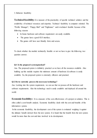 3. Behavior feasibility
Technicalfeasibility: It is measure of the practicality of specific technical solution and the
availability of technical resources and expertise. Technical feasibility is computer oriented. The
“Profile Manager”, “Flappy Bird” and “Nightmare” and is technical feasible because of the
following reasons
 In Game hardware and software requirement are easily available.
 The games have a good GUI interface.
 The games will have user friendly form and screen.
To check whether the module technically feasible or not we have to give the following two
question answer.
Q-1 Is the proposed systempractical?
Ans. The proposed system is definitely practical as we have all the resources available. Also
building up this module requires the minimum amount of hardware & software is easily
available. So, the proposed system is extremely efficient and practical.
Q-2 Do we currently possess the necessary technology?
Ans. Looking into the system requirement, we can see that we possess all the hardware and
software requirements. Also the technology used is easily available and deployed all around the
world.
Economic feasibility:- It is a measure of the cost-effectiveness of a project or solution. This is
often called a cost-benefit analysis. Economic feasibility deals with the cost and benefits of the
information system.
In the economic feasibility, the development cost of the system is evaluated weighing it against
the ultimate benefit derived from the new system. It is found that the benefit from the new system
would be more than the cost and time involved in its development.
 