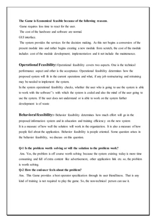 The Game is Economical feasible because of the following reasons.
Game requires less time to react for the user.
The cost of the hardware and software are normal.
GUI interface.
The system provides the services for the decision making. As this not begins a conversion of the
present module into and rather begins creating a new module from scratch, the cost of the module
includes cost of the module development; implementation and it not include the maintenance.
OperationalFeasibility: Operational feasibility covers two aspects. One is the technical
performance aspect and other is the acceptance. Operational feasibility determines how the
proposed system will fit in the current operations and what, if any job restructuring and retraining
may be needed to implement the system.
In the system operational feasibility checks, whether the user who is going to use the system is able
to work with the software’’s with which the system is coded and also the mind of the user going to
use the system. If the user does not understand or is able to work on the system further
development is of waste
Behavioralfeasibility:- Behavior feasibility determines how much effort will go in the
proposed information system and in education and training efficiency on the new system
It is a measure of how well the solution will work in the organization. It is also a measure of how
people feel about the application. Behavior feasibility is people oriented. Some question arises in
the behavior feasibility, we discuss on this question.
Q-1 Is the problem worth solving or will the solution to the problem work?
Ans. Yes, the problem is off course worth solving because the system existing today is more time
consuming and full of extra content like advertisement, other application link etc. so, the problem
is worth solving.
Q-2 How the end-user feels about the problem?
Ans. This Game provides a best operator specification through its user friendliness. That is any
kind of training is not required to play the game. So, the non-technical person can use it.
 