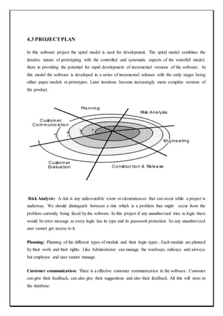 4.3 PROJECTPLAN
In this software project the spiral model is used for development. The spiral model combines the
iterative nature of prototyping with the controlled and systematic aspects of the waterfall model,
there in providing the potential for rapid development of incremental versions of the software. In
this model the software is developed in a series of incremental releases with the early stages being
either paper models or prototypes. Later iterations become increasingly more complete versions of
the product.
Risk Analysis: A risk is any unfavourable event or circumstances that can occur while a project is
underway. We should distinguish between a risk which is a problem that might occur from the
problem currently being faced by the software. In this project if any unauthorized tries to login there
would be error message as every login has its type and its password protection. So any unauthorized
user cannot get access to it.
Planning: Planning of the different types of module and their login types . Each module are planned
by their work and their rights. Like Administrator can manage the roadways, railways and airways
but employee and user cannot manage.
Customer communication: There is a effective customer communication in the software. Customer
can give their feedback, can also give their suggestions and also their feedback. All this will store in
the database.
 