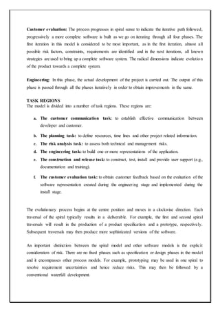 Customer evaluation: The process progresses in spiral sense to indicate the iterative path followed,
progressively a more complete software is built as we go on iterating through all four phases. The
first iteration in this model is considered to be most important, as in the first iteration, almost all
possible risk factors, constraints, requirements are identified and in the next iterations, all known
strategies are used to bring up a complete software system. The radical dimensions indicate evolution
of the product towards a complete system.
Engineering: In this phase, the actual development of the project is carried out. The output of this
phase is passed through all the phases iteratively in order to obtain improvements in the same.
TASK REGIONS
The model is divided into a number of task regions. These regions are:
a. The customer communication task: to establish effective communication between
developer and customer.
b. The planning task: to define resources, time lines and other project related information.
c. The risk analysis task: to assess both technical and management risks.
d. The engineering task: to build one or more representations of the application.
e. The construction and release task: to construct, test, install and provide user support (e.g.,
documentation and training).
f. The customer evaluation task: to obtain customer feedback based on the evaluation of the
software representation created during the engineering stage and implemented during the
install stage.
The evolutionary process begins at the centre position and moves in a clockwise direction. Each
traversal of the spiral typically results in a deliverable. For example, the first and second spiral
traversals will result in the production of a product specification and a prototype, respectively.
Subsequent traversals may then produce more sophisticated versions of the software.
An important distinction between the spiral model and other software models is the explicit
consideration of risk. There are no fixed phases such as specification or design phases in the model
and it encompasses other process models. For example, prototyping may be used in one spiral to
resolve requirement uncertainties and hence reduce risks. This may then be followed by a
conventional waterfall development.
 