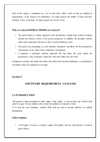Each of the regions is populated by a set of work tasks called a task set that are adapted to
characteristics of the project to be undertaken. For small projects the number of tasks and their
formality is low. Conversely, for large projects the reverse is true.
Why we selectedSPIRAL MODELto work on?
• The spiral model is a realistic approach to the development of large-scale software products
because the software evolves as the process progresses. In addition, the developer and the
client better understand and react to risks at each evolutionary level.
• The model uses prototyping as a risk reduction mechanism and allows for the development
of prototypes at any stage of the evolutionary development.
• It maintains a systematic stepwise approach, like the classic life cycle model, but
incorporates it into an iterative framework that more reflect the real world.
If employed correctly, this model will reduce risks before they become problematic, as consideration
of technical risks are considered at all stages.
Section:5
SOFTWARE REQUIREMENT ANALYSIS
5.1 INTRODUCTION
The project is being developed in Unity engine. Unity engine is used as front end. And for back
end C# is used. We use Android sdk to switch the platform to Android in Unity.
C# is used for event Handling. Android SDK tools are used to provide platform for android
development.
Unity (engine)
• A 3D engine of course, is a physics engine that handles the laws and behaviors of various
game objects.
 