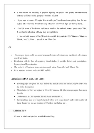 • It also handles the rendering of graphics, lighting and physics like gravity and momentum
and may even have some gameplay elements included.
• If you want to create a 3D engine from scratch, you’ll need to code everything from the way
a glass falls off a table down to the way it bounces and refracts light on the way down.
• Unity3D is one of the simplest and has an interface that makes it almost ‘game maker’ like.
It also has the advantage of being truly cross platform.
• you can build a game in Unity3D and then publish it to Android, iOS, Windows, Windows
Mobile, MacOS, Linux… even PS4 and Xbox One.
C#
 C# executes faster and it has some language features which provide significant advantages
over UnityScript.
 Developing with C# has advantage of Visual studio. It provides better code compilation
features than Mono develop.
 The majority of Assets on stores are developed using C# or offer both JS and C#.
 C# is popular, mature, native to .NET and JS.
Advantages of C# over JS in Unity
 Both languages are great, but most people find that JS is best for smaller projects and C# as
the better documented.
 Most plugins in Unity are written in C# (or C# wrapped dlls ) but you can access them even
from Js.
 Performance in C# is superior, but not a deal breaker for Js.
 Functionalities used to be much better in C#, low level access doesn't really exist in either of
them, though you can use pointers in C# and do marshalling etc .
Android SDK
We have to switch the platform to android from Unity.
 