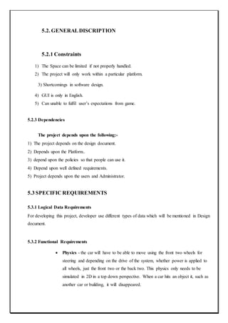 5.2. GENERALDISCRIPTION
5.2.1 Constraints
1) The Space can be limited if not properly handled.
2) The project will only work within a particular platform.
3) Shortcomings in software design.
4) GUI is only in English.
5) Can unable to fulfil user’s expectations from game.
5.2.3 Dependencies
The project depends upon the following:-
1) The project depends on the design document.
2) Depends upon the Platform..
3) depend upon the policies so that people can use it.
4) Depend upon well defined requirements.
5) Project depends upon the users and Administrator.
5.3 SPECIFIC REQUIREMENTS
5.3.1 Logical Data Requirements
For developing this project, developer use different types of data which will be mentioned in Design
document.
5.3.2 Functional Requirements
 Physics - the car will have to be able to move using the front two wheels for
steering and depending on the drive of the system, whether power is applied to
all wheels, just the front two or the back two. This physics only needs to be
simulated in 2D in a top down perspective. When a car hits an object it, such as
another car or building, it will disappeared.
 