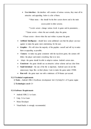  User interface - the interface will consists of various screens, they must all be
attractive and appealing; below is a list of them:
* Main menu - this should be the first screen shown and is the main
access point to other screens;
* Levels screen - change various levels in game and its parameters; .
* Game screen - where the user actually plays the game;
# Pause screen - shown when the user wishes to pause the game
 Artificial Intelligence - should have some additional cars that the player can race
against to make the game more entertaining for the user.
 Graphics - We will draw the majority of the graphics ourself and will try to make
them as appealing as possible.
 Camera - to make my game consistent with the top down genre, the camera will
follow the player and render everything that is in view.
 Adapt - the game should be able to adapt to various Android screen sizes.
 Consistent - the game should use an attractive colour scheme and use clear fonts
 Small download - the size of the file is important, Android users do not like
unnecessary large files on their phone; I aim to make the game under 25MB.
 Run well - the game must run with a minimum of 30 frames per second.
5.3.3 Technical requirements
Tools- , Android JDK-2.3(software development kit-2.3),Unity(5.6 of 3) game engine
Technologies used- C#
5.3.4 Software Requirements
• Android SDK 2.1 or Later.
• Unity 5.4 or Later
• Mono Developer
• Visual-Studio is strongly recommended.
 