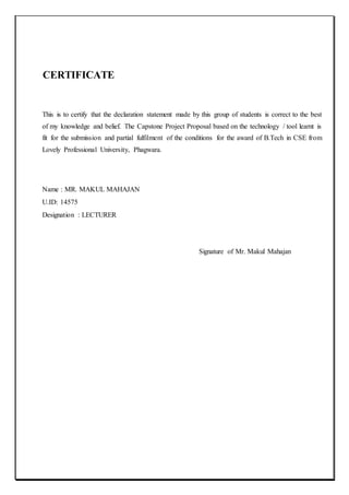 CERTIFICATE
This is to certify that the declaration statement made by this group of students is correct to the best
of my knowledge and belief. The Capstone Project Proposal based on the technology / tool learnt is
fit for the submission and partial fulfilment of the conditions for the award of B.Tech in CSE from
Lovely Professional University, Phagwara.
Name : MR. MAKUL MAHAJAN
U.ID: 14575
Designation : LECTURER
Signature of Mr. Makul Mahajan
 