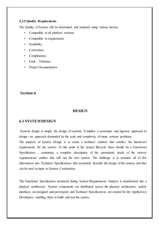 5.3.5 Quality Requirements
The Quality of System will be determined and analyzed using various factors:
• Compatible to all platform versions.
• Compatible to requirements
• Scalability
• Correctness
• Completeness
• Fault – Tolerance
• Proper Documentation
Section:6
DESIGN
6.1 SYSTEM DESIGN
Systems design is simply the design of systems. It implies a systematic and rigorous approach to
design—an approach demanded by the scale and complexity of many systems problems.
The purpose of System Design is to create a technical solution that satisfies the functional
requirements for the system. At this point in the project lifecycle there should be a Functional
Specification , containing a complete description of the operational needs of the various
organizational entities that will use the new system. The challenge is to translate all of this
information into Technical Specifications that accurately describe the design of the system, and that
can be used as input to System Construction.
The Functional Specification produced during System Requirements Analysis is transformed into a
physical architecture. System components are distributed across the physical architecture, usable
interfaces are designed and prototyped, and Technical Specifications are created for the Application
Developers, enabling them to build and test the system.
 