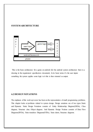 SYSTEM ARCHITECTURE
This is the basic architecture for a game on android (for the android system architecture there is a
drawing in the requirement specification document). In its basic terms it’s the user inputs
something the system applies some logic to it this is then returned as output.
6.2 DESIGN NOTATIONS
The emphasis of this work up to now has been on the representation of small programming problems.
This chapter looks at problems related to system design. Design notations are of two types Static
and Dynamic. Static Design Notations consists of Entity Relationship Diagram(ERDs), Class
diagram, Structure char, Object diagram. And Dynamic Design Notions consists of Data Flow
Diagrams(DFDs), State transition Diagrams(STDs), State charts, Structure diagrams.
 