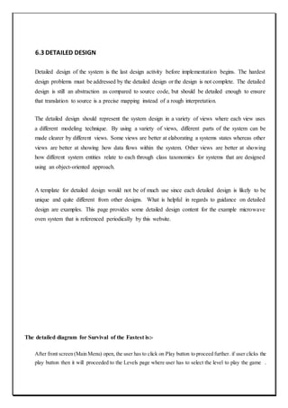 6.3 DETAILED DESIGN
Detailed design of the system is the last design activity before implementation begins. The hardest
design problems must be addressed by the detailed design or the design is not complete. The detailed
design is still an abstraction as compared to source code, but should be detailed enough to ensure
that translation to source is a precise mapping instead of a rough interpretation.
The detailed design should represent the system design in a variety of views where each view uses
a different modeling technique. By using a variety of views, different parts of the system can be
made clearer by different views. Some views are better at elaborating a systems states whereas other
views are better at showing how data flows within the system. Other views are better at showing
how different system entities relate to each through class taxonomies for systems that are designed
using an object-oriented approach.
A template for detailed design would not be of much use since each detailed design is likely to be
unique and quite different from other designs. What is helpful in regards to guidance on detailed
design are examples. This page provides some detailed design content for the example microwave
oven system that is referenced periodically by this website.
The detailed diagram for Survival of the Fastest is:-
After front screen (Main Menu) open, the user has to click on Play button to proceed further. if user clicks the
play button then it will proceeded to the Levels page where user has to select the level to play the game .
 