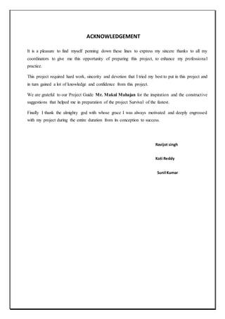 ACKNOWLEDGEMENT
It is a pleasure to find myself penning down these lines to express my sincere thanks to all my
coordinators to give me this opportunity of preparing this project, to enhance my professional
practice.
This project required hard work, sincerity and devotion that I tried my best to put in this project and
in turn gained a lot of knowledge and confidence from this project.
We are grateful to our Project Guide Mr. Makul Mahajan for the inspiration and the constructive
suggestions that helped me in preparation of the project Survival of the fastest.
Finally I thank the almighty god with whose grace I was always motivated and deeply engrossed
with my project during the entire duration from its conception to success.
Ravijot singh
Koti Reddy
Sunil Kumar
 