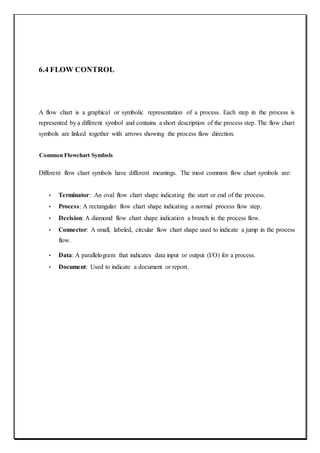 6.4 FLOW CONTROL
A flow chart is a graphical or symbolic representation of a process. Each step in the process is
represented by a different symbol and contains a short description of the process step. The flow chart
symbols are linked together with arrows showing the process flow direction.
Common Flowchart Symbols
Different flow chart symbols have different meanings. The most common flow chart symbols are:
• Terminator: An oval flow chart shape indicating the start or end of the process.
• Process: A rectangular flow chart shape indicating a normal process flow step.
• Decision: A diamond flow chart shape indication a branch in the process flow.
• Connector: A small, labeled, circular flow chart shape used to indicate a jump in the process
flow.
• Data: A parallelogram that indicates data input or output (I/O) for a process.
• Document: Used to indicate a document or report.
 
