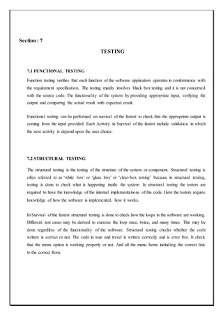 Section: 7
TESTING
7.1 FUNCTIONAL TESTING
Function testing verifies that each function of the software application operates in conformance with
the requirement specification. The testing mainly involves black box testing and it is not concerned
with the source code. The functionality of the system by providing appropriate input, verifying the
output and comparing the actual result with expected result.
Functional testing can be performed on survival of the fastest to check that the appropriate output is
coming from the input provided. Each Activity in Survival of the fastest include validation in which
the next activity is depend upon the user choice.
7.2 STRUCTURAL TESTING
The structural testing is the testing of the structure of the system or component. Structural testing is
often referred to as ‘white box’ or ‘glass box’ or ‘clear-box testing’ because in structural testing,
testing is done to check what is happening inside the system. In structural testing the testers are
required to have the knowledge of the internal implementations of the code. Here the testers require
knowledge of how the software is implemented, how it works.
In Survival of the fastest structural testing is done to check how the loops in the software are working.
Different test cases may be derived to exercise the loop once, twice, and many times. This may be
done regardless of the functionality of the software. Structural testing checks whether the code
written is correct or not. The code in tour and travel is written correctly and is error free. It check
that the menu option is working properly or not. And all the menu Items including the correct link
to the correct from.
 
