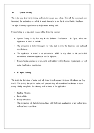 iii. System Testing
This is the next level in the testing and tests the system as a whole. Once all the components are
integrated, the application as a whole is tested rigorously to see that it meets Quality Standards.
This type of testing is performed by a specialized testing team.
System testing is so important because of the following reasons:
• System Testing is the first step in the Software Development Life Cycle, where the
application is tested as a whole.
• The application is tested thoroughly to verify that it meets the functional and technical
specifications.
• The application is tested in an environment which is very close to the production
environment where the application will be deployed.
• System Testing enables us to test, verify and validate both the business requirements as well
as the Applications Architecture
• iv. Alpha Testing
This test is the first stage of testing and will be performed amongst the teams (developer and QA
teams). Unit testing, integration testing and system testing when combined are known as alpha
testing. During this phase, the following will be tested in the application:
• Spelling Mistakes
• Broken Links
• Cloudy Directions
• The Application will be tested on machines with the lowest specification to test loading times
and any latency problems.
 