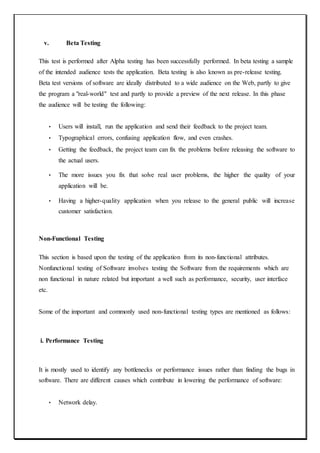 v. Beta Testing
This test is performed after Alpha testing has been successfully performed. In beta testing a sample
of the intended audience tests the application. Beta testing is also known as pre-release testing.
Beta test versions of software are ideally distributed to a wide audience on the Web, partly to give
the program a "real-world" test and partly to provide a preview of the next release. In this phase
the audience will be testing the following:
• Users will install, run the application and send their feedback to the project team.
• Typographical errors, confusing application flow, and even crashes.
• Getting the feedback, the project team can fix the problems before releasing the software to
the actual users.
• The more issues you fix that solve real user problems, the higher the quality of your
application will be.
• Having a higher-quality application when you release to the general public will increase
customer satisfaction.
Non-Functional Testing
This section is based upon the testing of the application from its non-functional attributes.
Nonfunctional testing of Software involves testing the Software from the requirements which are
non functional in nature related but important a well such as performance, security, user interface
etc.
Some of the important and commonly used non-functional testing types are mentioned as follows:
i. Performance Testing
It is mostly used to identify any bottlenecks or performance issues rather than finding the bugs in
software. There are different causes which contribute in lowering the performance of software:
• Network delay.
 