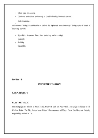 • Client side processing.
• Database transaction processing. Load balancing between servers.
• Data rendering.
•
Performance testing is considered as one of the important and mandatory testing type in terms of
following aspects:
• Speed (i.e. Response Time, data rendering and accessing)
• Capacity
• Stability
• Scalability
Section: 8
IMPLEMENTATION
8.1 SNAPSHOT
8.1.1 START PAGE
The start page also known as Main Menu, User will click on Play button .This page is created in MS
Window Paint . The Play button is used from UI components of Unity. Event Handling and Activity
Sequencing is done in C#.
 