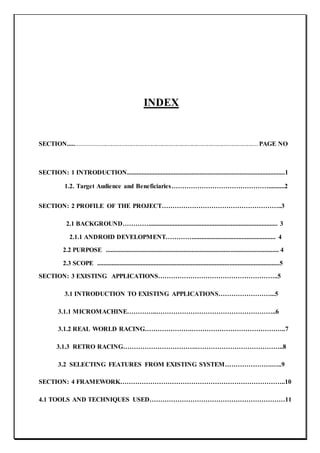 INDEX
SECTION.............................................................................................................................. PAGE NO
SECTION: 1 INTRODUCTION..................................................................................................1
1.2. Target Audience and Beneficiaries………………………………………..........2
SECTION: 2 PROFILE OF THE PROJECT………………………………………………..3
2.1 BACKGROUND…………................................................................................ 3
2.1.1 ANDROID DEVELOPMENT………….................................................... 4
2.2 PURPOSE ........................................................................................................... 4
2.3 SCOPE .................................................................................................................5
SECTION: 3 EXISTING APPLICATIONS………………………………………………..5
3.1 INTRODUCTION TO EXISTING APPLICATIONS……………………...5
3.1.1 MICROMACHINE…………..………………………………………………..6
3.1.2 REAL WORLD RACING………………….……………………………………..7
3.1.3 RETRO RACING…………………………….…………………………………..8
3.2 SELECTING FEATURES FROM EXISTING SYSTEM………………….…..9
SECTION: 4 FRAMEWORK…………………………………………………………………..10
4.1 TOOLS AND TECHNIQUES USED………………………………………………………11
 
