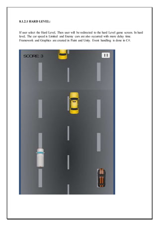8.1.2.1 HARD LEVEL:
If user select the Hard Level, Then user will be redirected to the hard Level game screen. In hard
level, The car speed is Limited and Enemy cars are also occurred with more delay time.
Framework and Graphics are created in Paint and Unity. Event handling is done in C#.
 