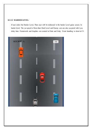 8.1.2.2 HARDER LEVEL:
If user select the Harder Level, Then user will be redirected to the harder Level game screen. In
harder level, The car speed is More than Hard Level and Enemy cars are also occurred with Less
delay time. Framework and Graphics are created in Paint and Unity. Event handling is done in C#.
 