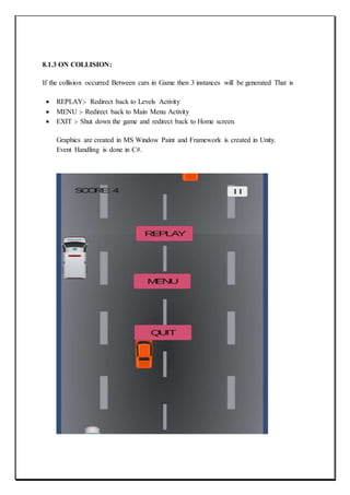 8.1.3 ON COLLISION:
If the collision occurred Between cars in Game then 3 instances will be generated That is
 REPLAY:- Redirect back to Levels Activity
 MENU :- Redirect back to Main Menu Activity
 EXIT :- Shut down the game and redirect back to Home screen.
Graphics are created in MS Window Paint and Framework is created in Unity.
Event Handling is done in C#.
 