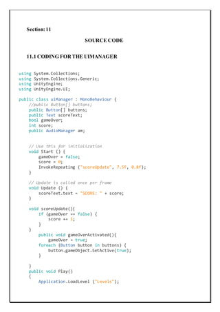 Section:11
SOURCE CODE
11.1 CODING FOR THE UIMANAGER
using System.Collections;
using System.Collections.Generic;
using UnityEngine;
using UnityEngine.UI;
public class uiManager : MonoBehaviour {
//public Button[] buttons;
public Button[] buttons;
public Text scoreText;
bool gameOver;
int score;
public AudioManager am;
// Use this for initialization
void Start () {
gameOver = false;
score = 0;
InvokeRepeating ("scoreUpdate", 7.5f, 0.8f);
}
// Update is called once per frame
void Update () {
scoreText.text = "SCORE: " + score;
}
void scoreUpdate(){
if (gameOver == false) {
score += 1;
}
}
public void gameOverActivated(){
gameOver = true;
foreach (Button button in buttons) {
button.gameObject.SetActive(true);
}
}
public void Play()
{
Application.LoadLevel ("Levels");
 