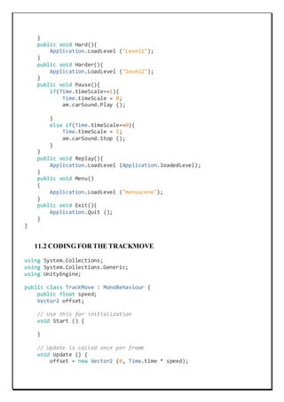 }
public void Hard(){
Application.LoadLevel ("Level1");
}
public void Harder(){
Application.LoadLevel ("level2");
}
public void Pause(){
if(Time.timeScale==1){
Time.timeScale = 0;
am.carSound.Play ();
}
else if(Time.timeScale==0){
Time.timeScale = 1;
am.carSound.Stop ();
}
}
public void Replay(){
Application.LoadLevel (Application.loadedLevel);
}
public void Menu()
{
Application.LoadLevel ("menuscene");
}
public void Exit(){
Application.Quit ();
}
}
11.2 CODING FOR THE TRACKMOVE
using System.Collections;
using System.Collections.Generic;
using UnityEngine;
public class TrackMove : MonoBehaviour {
public float speed;
Vector2 offset;
// Use this for initialization
void Start () {
}
// Update is called once per frame
void Update () {
offset = new Vector2 (0, Time.time * speed);
 