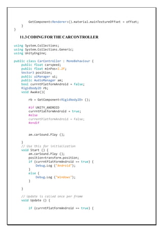 GetComponent<Renderer>().material.mainTextureOffset = offset;
}
}
11.3 CODING FOR THE CARCONTROLLER
using System.Collections;
using System.Collections.Generic;
using UnityEngine;
public class CarController : MonoBehaviour {
public float carspeed;
public float minPos=2.2f;
Vector3 position;
public uiManager ui;
public AudioManager am;
bool currntPlatformAndroid = false;
Rigidbody2D rb;
void Awake(){
rb = GetComponent<Rigidbody2D> ();
#if UNITY_ANDROID
currntPlatformAndroid = true;
#else
currentPlatformAndroid = false;
#endif
am.carSound.Play ();
}
// Use this for initialization
void Start () {
am.carSound.Play ();
position=transform.position;
if (currntPlatformAndroid == true) {
Debug.Log ("Android");
}
else {
Debug.Log ("Windows");
}
}
// Update is called once per frame
void Update () {
if (currntPlatformAndroid == true) {
 