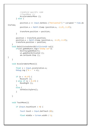 //android specific code
//TouchMove ();
AccelerometerMove ();
} else {
position.x += Input.GetAxis ("Horizontal") * carspeed * Time.de
ltaTime;
position.x = Mathf.Clamp (position.x, -2.2f, 2.2f);
transform.position = position;
}
position = transform.position;
position.x = Mathf.Clamp (position.x, -2.2f, 2.2f);
transform.position = position;
}
void OnCollisionEnter2D(Collision2D col){
if(col.gameObject.tag=="enemy car"){
Destroy(gameObject);
ui.gameOverActivated ();
am.carSound.Stop ();
}
}
void AccelerometerMove(){
float x = Input.acceleration.x;
Debug.Log ("X = " + x);
if (x < -0.1f) {
MoveLeft ();
} else if (x > 0.1f) {
MoveRight ();
}
else {
SetVelocityZero();
}
}
void TouchMove(){
if (Input.touchCount > 0) {
Touch touch = Input.GetTouch (0);
float middle = Screen.width / 2;
 