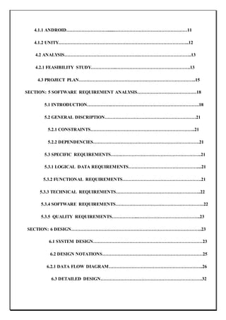 4.1.1 ANDROID………………………......…………………………………………11
4.1.2 UNITY…………………………………………………………………………..12
4.2 ANALYSIS………………………………………….……………………………..13
4.2.1 FEASIBILITY STUDY……………..………………………………………….13
4.3 PROJECT PLAN…………………………………………………………………..15
SECTION: 5 SOFTWARE REQUIREMENT ANALYSIS…………………………………18
5.1 INTRODUCTION…………….………………………………………………….18
5.2 GENERAL DISCRIPTION……………………………………………………21
5.2.1 CONSTRAINTS………….………………………………………………..21
5.2.2 DEPENDENCIES…………………………………………………………….21
5.3 SPECIFIC REQUIREMENTS…….……………………………………………..21
5.3.1 LOGICAL DATA REQUIREMENTS………………………………………....21
5.3.2 FUNCTIONAL REQUIREMENTS…………………………………………….21
5.3.3 TECHNICAL REQUIREMENTS………………………………………………..22
5.3.4 SOFTWARE REQUIREMENTS………………………………………………….22
5.3.5 QUALITY REQUIREMENTS……………...…………………………………..23
SECTION: 6 DESIGN…………………………………………………………………………..23
6.1 SYSTEM DESIGN………………………………………………………………23
6.2 DESIGN NOTATIONS…………………………………………………………25
6.2.1 DATA FLOW DIAGRAM……………………………………………………..26
6.3 DETAILED DESIGN………………………………………………………….32
 
