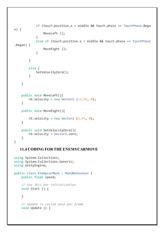 if (touch.position.x < middle && touch.phase == TouchPhase.Bega
n) {
MoveLeft ();
}
else if (touch.position.x > middle && touch.phase == TouchPhase
.Began) {
MoveRight ();
}
}
else {
SetVelocityZero();
}
}
public void MoveLeft(){
rb.velocity = new Vector2 (-3.5f, 0);
}
public void MoveRight(){
rb.velocity = new Vector2 (3.5f, 0);
}
public void SetVelocityZero(){
rb.velocity = Vector2.zero;
}
}
11.4 CODING FOR THE ENEMYCARMOVE
using System.Collections;
using System.Collections.Generic;
using UnityEngine;
public class EnemycarMove : MonoBehaviour {
public float speed;
// Use this for initialization
void Start () {
}
// Update is called once per frame
void Update () {
 