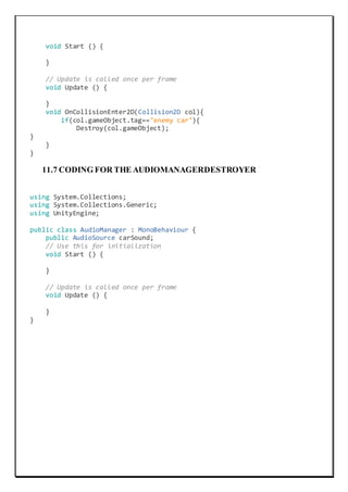 void Start () {
}
// Update is called once per frame
void Update () {
}
void OnCollisionEnter2D(Collision2D col){
if(col.gameObject.tag=="enemy car"){
Destroy(col.gameObject);
}
}
}
11.7 CODING FOR THE AUDIOMANAGERDESTROYER
using System.Collections;
using System.Collections.Generic;
using UnityEngine;
public class AudioManager : MonoBehaviour {
public AudioSource carSound;
// Use this for initialization
void Start () {
}
// Update is called once per frame
void Update () {
}
}
 