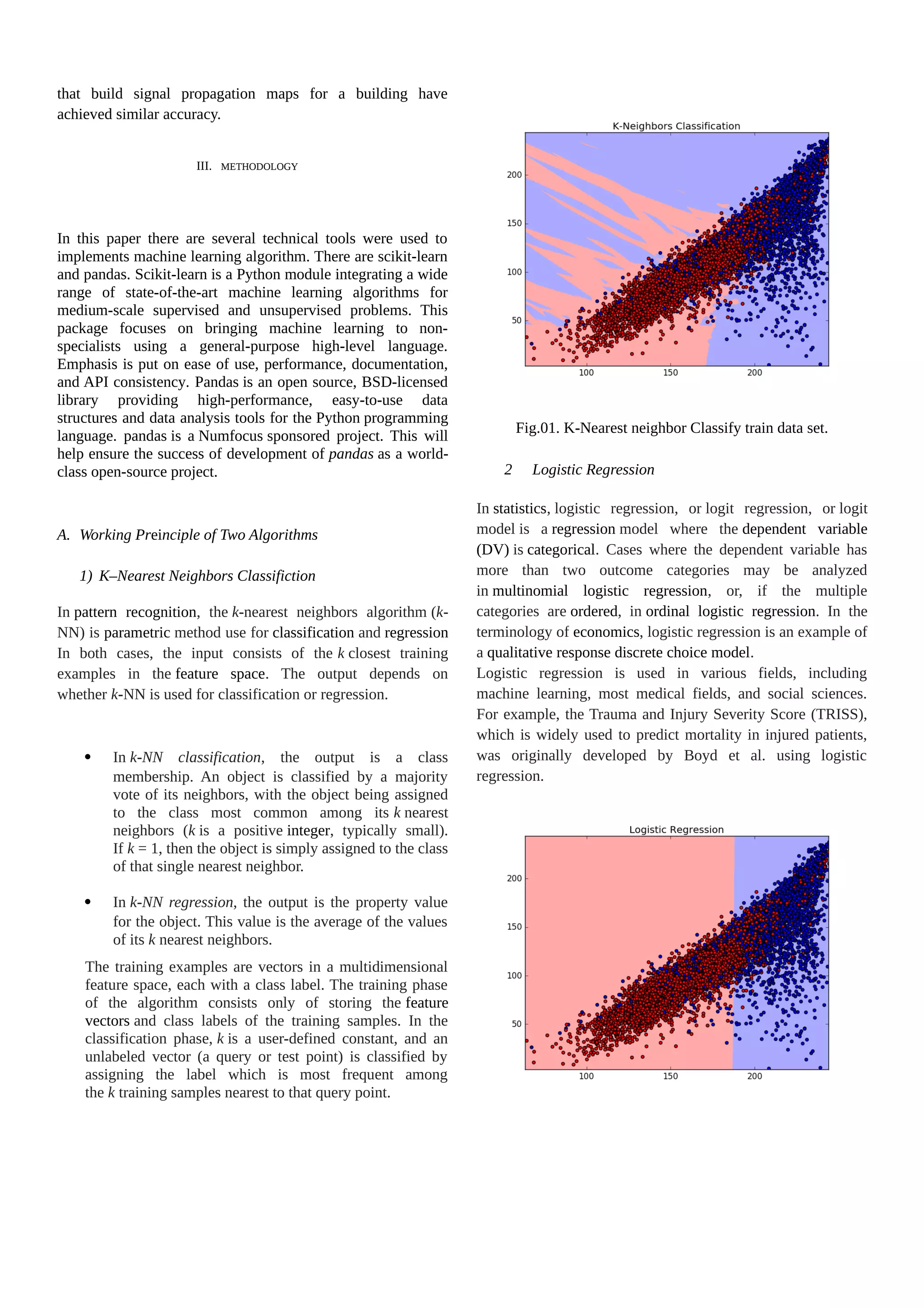 that build signal propagation maps for a building have achieved similar accuracy. III. METHODOLOGY In this paper there are several technical tools were used to implements machine learning algorithm. There are scikit-learn and pandas. Scikit-learn is a Python module integrating a wide range of state-of-the-art machine learning algorithms for medium-scale supervised and unsupervised problems. This package focuses on bringing machine learning to non- specialists using a general-purpose high-level language. Emphasis is put on ease of use, performance, documentation, and API consistency. Pandas is an open source, BSD-licensed library providing high-performance, easy-to-use data structures and data analysis tools for the Python programming language. pandas is a Numfocus sponsored project. This will help ensure the success of development of pandas as a world- class open-source project. A. Working Preinciple of Two Algorithms 1) K–Nearest Neighbors Classifiction In pattern recognition, the k-nearest neighbors algorithm (k- NN) is parametric method use for classification and regression In both cases, the input consists of the k closest training examples in the feature space. The output depends on whether k-NN is used for classification or regression.  In k-NN classification, the output is a class membership. An object is classified by a majority vote of its neighbors, with the object being assigned to the class most common among its k nearest neighbors (k is a positive integer, typically small). If k = 1, then the object is simply assigned to the class of that single nearest neighbor.  In k-NN regression, the output is the property value for the object. This value is the average of the values of its k nearest neighbors. The training examples are vectors in a multidimensional feature space, each with a class label. The training phase of the algorithm consists only of storing the feature vectors and class labels of the training samples. In the classification phase, k is a user-defined constant, and an unlabeled vector (a query or test point) is classified by assigning the label which is most frequent among the k training samples nearest to that query point. Fig.01. K-Nearest neighbor Classify train data set. 2 Logistic Regression In statistics, logistic regression, or logit regression, or logit model is a regression model where the dependent variable (DV) is categorical. Cases where the dependent variable has more than two outcome categories may be analyzed in multinomial logistic regression, or, if the multiple categories are ordered, in ordinal logistic regression. In the terminology of economics, logistic regression is an example of a qualitative response discrete choice model. Logistic regression is used in various fields, including machine learning, most medical fields, and social sciences. For example, the Trauma and Injury Severity Score (TRISS), which is widely used to predict mortality in injured patients, was originally developed by Boyd et al. using logistic regression. 