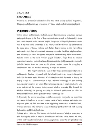 Dept.of.ISE , GMIT,Davnagere Page 1
CHAPTER 1
PREAMBLE
Preamble is a preliminary introduction to a state which usually explains its purpose.
The main goal of our project is to design IoT based wireless electronic notice board.
INTRODUCTION
Mobile phones and the related technologies are becoming more ubiquitous. Various
technological areas in the field of Tele-communication as well as Embedded Systems
have come very near to the common people. The people having cell phones are on the
rise. A day will come, somewhere in the future, when the mobiles are referred to in
the same class of Food, clothing and shelter. Improvements in the Networking
technologies have fostered growth of very dense networks. Land line telephones have
been becoming out dated and people now prefer communicating while on the move.
Remote control is the most popular gadget nowadays. Right from the intense
creativity of remotely controlling laser chip makers to the highly destructive remotely
ignitable bombs, from the pins to the planes, remote control is occupying a
omnipresence state and it is also enhancing its scope and domains.
This project satisfies the idea of the wireless communication between a
mobiles and a Raspberry pi module with the help of which we are going to display the
notice on the notice board. We use a Wi-Fi module to send the notice to display on
display. Range of communication is large. Wireless technology has been making
massive progress across few years. The ever increasing use of wireless networks acts
as an indicator of the progress in the area of wireless networks. The demand for
wireless technology is growing not only in industrial applications but also for
domestic applications. Some gains of wireless technology are:
1) Completes the access technology portfolio: customers commonly use more than
one access technology to occupy various parts of their network and during the
migration phase of their networks, when upgrading occurs on a scheduled basis.
Wireless enables a fully pervasive access technology portfolio to work with existing
dials, cables, and DSL technologies.
2) Goes where cable and fibre cannot: the intrinsic nature of wireless means that it
does not require wires or lines to accommodate the data, voice, video. As such,
system will bring the information across geographical areas that are prohibitive in
 