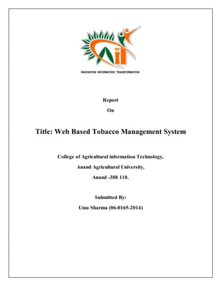 Report
On
Title: Web Based Tobacco Management System
College of Agricultural information Technology,
Anand Agricultural University,
Anand -388 110.
Submitted By:
Uma Sharma (06-0165-2014)
 