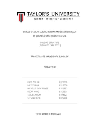 SCHOOL OF ARCHITECTURE, BUILDING AND DESIGN BACHELOR
OF SCIENCE (HONS) IN ARCHITECTURE
BUILDING STRUCTURE
[ BLD60103 / ARC 2522 ]
PROJECT II: SITE ANALYSIS OF A BUNGALOW
PREPARED BY
KHOO ZER KAI
LAI TZEXIUAN
MICHELLE SIAW WI WEE
OSCAR WONG
TAN JEE KHIUM
TAY JING HENG
0320500
0318056
0325883
0319674
0324827
0325230
TUTOR: MR MOHD ADIB RAMLI
 