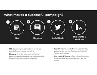 What	makes	a	successful	campaign?What	makes	a	successful	campaign?
SEO:	Search	engine	optimization	is	an	integral	
part	of	eﬀective	inbound	marketing.	
Blogging:	By	far	the	most	common	form	of	
inbound	marketing,	blogging	can	play	a	powerful	
role	in	driving	traﬃc	and	nurturing	leads.
Social	Media:	You	can’t	aﬀord	to	neglect	widely	
popular	online	communities	such	as	Facebook,	
Twitter,	and	Pinterest.
Live	events	&	Webinars:	Take	inbound	marketing	
to	the	next	level	with	online	webinars	and	live	
events.	
SEOSEO BloggingBlogging Social	MediaSocial	Media
Live	Events	&Live	Events	&		
WebinarsWebinars
 