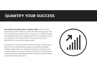 One	of	these	valuable	metrics	is	organic	traﬃc,	which	involves	
people	ﬁnding	your	website	by	means	other	than	typing	in	your	URL	
or	searching	for	your	brand	name.	So,	say	you	are	a	staﬃng	company	
and	a	prospect	types	“local	staﬃng	solutions”	into	a	Google	search.	If	
your	company	name	pops	up	high	in	the	results,	then	you’ve	
beneﬁted	from	a	successful	organic	search.	
Tracking	how	much	of	this	traﬃc	converts	into	leads	will	give	you	an	
idea	of	how	you	might	need	to	adjust	your	marketing	strategies.	
Taking	it	a	step	further,	you	should	be	tracking	the	trends	(not	just	
the	hard	numbers)	so	you	can	see	how	quickly	your	online	presence	
is	improving.	Some	marketing	automation	solutions	have	this	type	of	
useful	functionality	built	right	in.	
QUANTIFY	YOUR	SUCCESSQUANTIFY	YOUR	SUCCESS
 