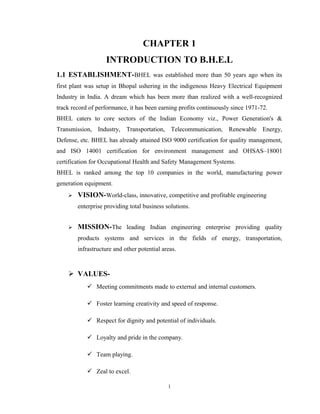 CHAPTER 1
INTRODUCTION TO B.H.E.L
1.1 ESTABLISHMENT-BHEL was established more than 50 years ago when its
first plant was setup in Bhopal ushering in the indigenous Heavy Electrical Equipment
Industry in India. A dream which has been more than realized with a well-recognized
track record of performance, it has been earning profits continuously since 1971-72.
BHEL caters to core sectors of the Indian Economy viz., Power Generation's &
Transmission, Industry, Transportation, Telecommunication, Renewable Energy,
Defense, etc. BHEL has already attained ISO 9000 certification for quality management,
and ISO 14001 certification for environment management and OHSAS–18001
certification for Occupational Health and Safety Management Systems.
BHEL is ranked among the top 10 companies in the world, manufacturing power
generation equipment.
 VISION-World-class, innovative, competitive and profitable engineering
enterprise providing total business solutions.
 MISSION-The leading Indian engineering enterprise providing quality
products systems and services in the fields of energy, transportation,
infrastructure and other potential areas.
 VALUES-
 Meeting commitments made to external and internal customers.
 Foster learning creativity and speed of response.
 Respect for dignity and potential of individuals.
 Loyalty and pride in the company.
 Team playing.
 Zeal to excel.
1
 