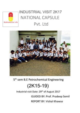 INDUSTRIAL VISIT 2K17
NATIONAL CAPSULE
Pvt. Ltd
5th
sem B.E Petrochemical Engineering
(2K15-19)
Industrial visit Date: 29th
of August 2017
GUIDED BY: Prof. Pradeep Semil
REPORT BY: Vishal Khawse
 