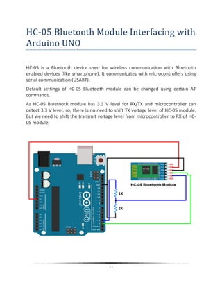 11
HC-05 Bluetooth Module Interfacing with
Arduino UNO
HC-05 is a Bluetooth device used for wireless communication with Bluetooth
enabled devices (like smartphone). It communicates with microcontrollers using
serial communication (USART).
Default settings of HC-05 Bluetooth module can be changed using certain AT
commands.
As HC-05 Bluetooth module has 3.3 V level for RX/TX and microcontroller can
detect 3.3 V level, so, there is no need to shift TX voltage level of HC-05 module.
But we need to shift the transmit voltage level from microcontroller to RX of HC-
05 module.
 