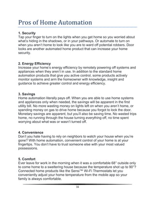 16
Pros of Home Automation
1. Security
Tap your finger to turn on the lights when you get home so you worried about
what’s hiding in the shadows, or in your pathways. Or automate to turn on
when you aren’t home to look like you are to ward off potential robbers. Door
locks are another automated home product that can increase your home
security.
2. Energy Efficiency
Increase your home’s energy efficiency by remotely powering off systems and
appliances when they aren’t in use. In addition to the standard home
automation products that give you active control, some products actively
monitor systems and arm the homeowner with knowledge, insight and
guidance to achieve greater control and energy efficiency.
3. Savings
Home automation literally pays off. When you are able to use home systems
and appliances only when needed, the savings will be apparent in the first
utility bill. No more wasting money on lights left on when you aren’t home, or
spending money on gas to drive home because you forgot to lock the door.
Monetary savings are apparent, but you’ll also be saving time. No wasted trips
home, no running through the house turning everything off, no time spent
worrying about what was or wasn’t turned off.
4. Convenience
Don’t you hate having to rely on neighbors to watch your house when you’re
gone? With home automation, convenient control of your home is at your
fingertips. You don’t have to trust someone else with your most valued
possessions.
5. Comfort
Ever leave for work in the morning when it was a comfortable 68° outside only
to come home to a sweltering house because the temperature shot up to 90°?
Connected home products like the Sensi™ Wi-Fi Thermostats let you
conveniently adjust your home temperature from the mobile app so your
family is always comfortable.
 