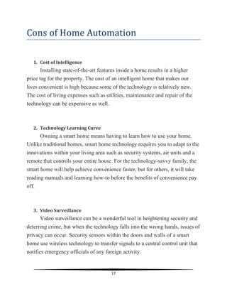 17
Cons of Home Automation
1. Cost of Intelligence
Installing state-of-the-art features inside a home results in a higher
price tag for the property. The cost of an intelligent home that makes our
lives convenient is high because some of the technology is relatively new.
The cost of living expenses such as utilities, maintenance and repair of the
technology can be expensive as well.
2. Technology Learning Curve
Owning a smart home means having to learn how to use your home.
Unlike traditional homes, smart home technology requires you to adapt to the
innovations within your living area such as security systems, air units and a
remote that controls your entire house. For the technology-savvy family, the
smart home will help achieve convenience faster, but for others, it will take
reading manuals and learning how-to before the benefits of convenience pay
off.
3. Video Surveillance
Video surveillance can be a wonderful tool in heightening security and
deterring crime, but when the technology falls into the wrong hands, issues of
privacy can occur. Security sensors within the doors and walls of a smart
home use wireless technology to transfer signals to a central control unit that
notifies emergency officials of any foreign activity.
 