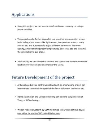 18
Applications
 Using this project, we can turn on or off appliances remotely i.e. using a
phone or tablet.
 The project can be further expanded to a smart home automation system
by including some sensors like light sensors, temperature sensors, safety
sensors etc. and automatically adjust different parameters like room
lighting, air conditioning (room temperature), door locks etc. and transmit
the information to our phone.
 Additionally, we can connect to internet and control the home from remote
location over internet and also monitor the safety.
Future Development of the project
 Arduino based device control using Bluetooth on Smartphone project can
be enhanced to control the speed of the fan or volume of the buzzer etc.
 Home automation and Device controlling can be done using Internet of
Things – IOT technology.
 We can replace Bluetooth by GSM modem so that we can achieve device
controlling by sending SMS using GSM modem.
 