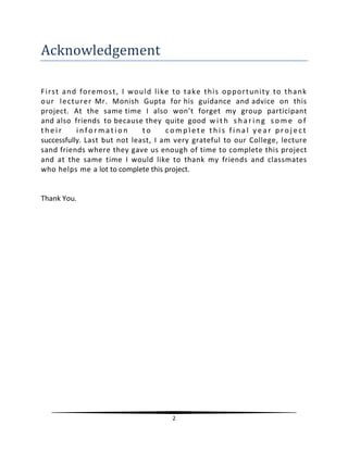 2
Acknowledgement
First and foremost, I would like to take this opportunity to thank
our lecturer Mr. Monish Gupta for his guidance and advice on this
project. At the same time I also won’t forget my group participant
and also friends to because they quite good w i t h s ha r i ng s o m e o f
t h e i r i nf o r ma t i o n t o c o m p l e t e t h i s f i na l y e a r pr o j e ct
successfully. Last but not least, I am very grateful to our College, lecture
sand friends where they gave us enough of time to complete this project
and at the same time I would like to thank my friends and classmates
who helps me a lot to complete this project.
Thank You.
 