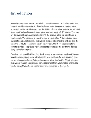 4
Introduction
Nowadays, we have remote controls for our television sets and other electronic
systems, which have made our lives real easy. Have you ever wondered about
home automation which would give the facility of controlling tube lights, fans and
other electrical appliances at home using a remote control? Off-course, Yes! But,
are the available options cost-effective? If the answer is No, we have found a
solution to it. We have come up with a new system called Arduino based home
automation using Bluetooth. This system is super-cost effective and can give the
user, the ability to control any electronic device without even spending for a
remote control. This project helps the user to control all the electronic devices
using his/her smartphone.
Time is a very valuable thing. Everybody wants to save time as much as they can.
New technologies are being introduced to save our time. To save people’s time
we are introducing Home Automation system using Bluetooth . With the help of
this system you can control your home appliances from your mobile phone. You
can turn on/off your home appliances within the range of Bluetooth.
 