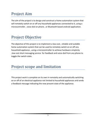 5
Project Aim
The aim of the project is to design and construct a home automation system that
will remotely switch on or off any household appliances connected to it, using a
microcontroller , voice dial on phone , or Bluetooth based android application.
Project Objective
The objective of this project is to implement a low cost , reliable and scalable
home automation system that can be used to remotely switch on or off any
household appliance , using a microcontroller to achieve hardware simplicity
,low cost short messaging service for feedback and voice dial from any phone to
toggle the switch state.
Project scope and limitation
This project work is complete on its own in remotely and automatically switching
on or off of an electrical appliance not limited to household appliances and sends
a feedback message indicating the new present state of the appliance.
 
