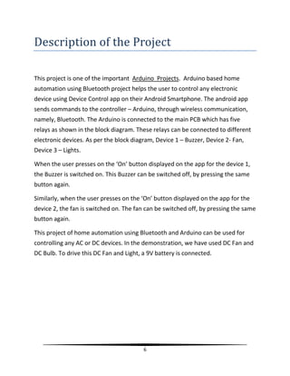 6
Description of the Project
This project is one of the important Arduino Projects. Arduino based home
automation using Bluetooth project helps the user to control any electronic
device using Device Control app on their Android Smartphone. The android app
sends commands to the controller – Arduino, through wireless communication,
namely, Bluetooth. The Arduino is connected to the main PCB which has five
relays as shown in the block diagram. These relays can be connected to different
electronic devices. As per the block diagram, Device 1 – Buzzer, Device 2- Fan,
Device 3 – Lights.
When the user presses on the ‘On’ button displayed on the app for the device 1,
the Buzzer is switched on. This Buzzer can be switched off, by pressing the same
button again.
Similarly, when the user presses on the ‘On’ button displayed on the app for the
device 2, the fan is switched on. The fan can be switched off, by pressing the same
button again.
This project of home automation using Bluetooth and Arduino can be used for
controlling any AC or DC devices. In the demonstration, we have used DC Fan and
DC Bulb. To drive this DC Fan and Light, a 9V battery is connected.
 