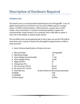 8
Description of Hardware Required
Arduino uno
The Arduino Uno is a microcontroller board based on the ATmega328P . It has 14
digital input/output pins (of which 6 can be used as PWM outputs), 6 analog
inputs, a 16 MHz crystal oscillator, a USB connection, a power jack, an ICSP
header, and a reset button. It contains everything needed to support the
microcontroller; simply connect it to a computer with a USB cable or power it
with a AC-to-DC adapter or battery to get started.
The Uno differs from all preceding boards in that it does not use the FTDI USB-to-
serial driver chip. Instead, it features the Atmega8U2 programmed as a USB-to-
serial converter.
 Some Technical Specification of Arduino Uno are:
1. Microcontroller ATmega328P
2. Operating Voltage 5V
3. Input Voltage (recommended) 7-12V
4. Input Voltage (limits) 6-20V
5. Digital I/O Pins 14
6. Analog Input Pins 6
7. DC Current per I/O Pin 40 mA
8. DC Current for 3.3V Pin 50 mA
9. Flash Memory 32 KB of which 0.5 KB used by bootloader
10.SRAM 2 KB
11.EEPROM 1 KB
12.Clock Speed 16 MHz
 