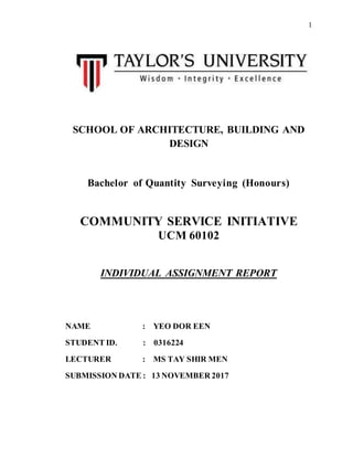1
SCHOOL OF ARCHITECTURE, BUILDING AND
DESIGN
Bachelor of Quantity Surveying (Honours)
COMMUNITY SERVICE INITIATIVE
UCM 60102
INDIVIDUAL ASSIGNMENT REPORT
NAME : YEO DOR EEN
STUDENT ID. : 0316224
LECTURER : MS TAY SHIR MEN
SUBMISSION DATE : 13 NOVEMBER 2017
 