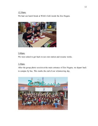 12
12.30pm:
We had our lunch break at Wild’s Café inside the Zoo Negara.
2.00pm:
We were asked to get back to our own station and resume works.
3.30pm:
After the group photo session at the main entrance of Zoo Negara, we depart back
to campus by bus. This marks the end of our volunteering day.
 