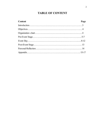 2
TABLE OF CONTENT
Content Page
Introduction……………………………………………………………. 3
Objectives……………………………………………………………… 4
Organization chart……………………………………………………... 4
Pre-Event Stage………………………………………………………..5-7
Event Day……………………………………………………………..8-12
Post-Event Stage………………………………………………………. 13
Personal Reflection……………………………………………………. 14
Appendix…………………………………………………………….. 15-17
 